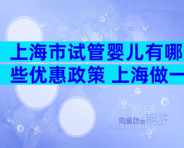 上海市试管婴儿有哪些优惠政策 上海做一个试管婴儿要多少钱